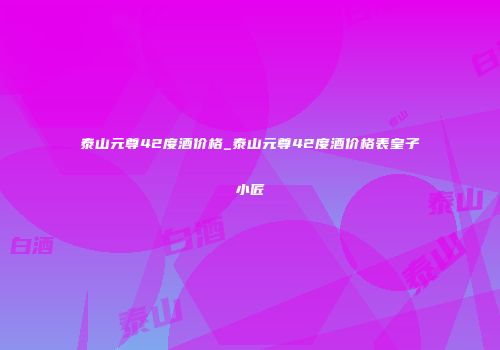 泰山元尊42度酒价格_泰山元尊42度酒价格表皇子小匠