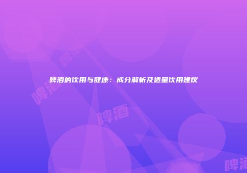 啤酒的饮用与健康：成分解析及适量饮用建议