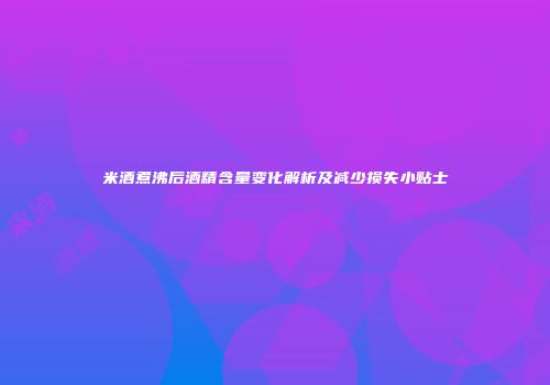 米酒煮沸后酒精含量变化解析及减少损失小贴士