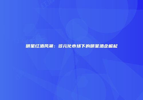 明星红酒风潮：多元化市场下的明星酒企崛起