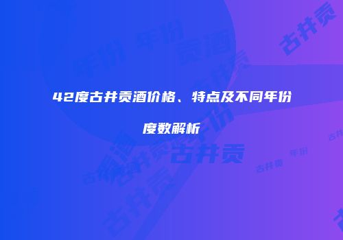 42度古井贡酒价格、特点及不同年份度数解析