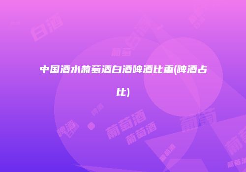 中国酒水葡萄酒白酒啤酒比重(啤酒占比)