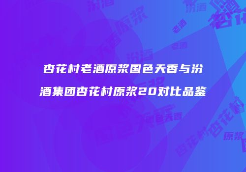杏花村老酒原浆国色天香与汾酒集团杏花村原浆20对比品鉴