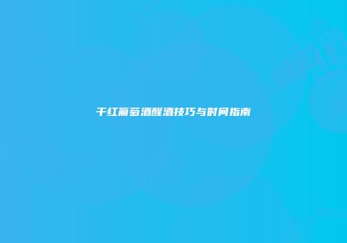 干红葡萄酒醒酒技巧与时间指南