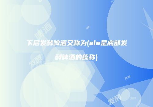 下层发酵啤酒又称为(ale是底部发酵啤酒的统称)