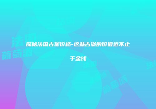 探秘法国古堡价格-这些古堡的价值远不止于金钱