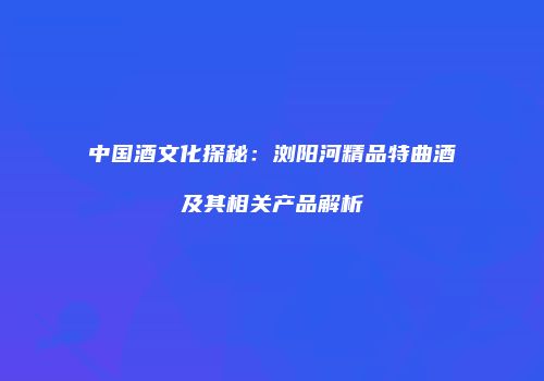 中国酒文化探秘：浏阳河精品特曲酒及其相关产品解析