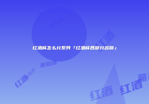 红酒杯怎么分系列「红酒杯各部分名称」