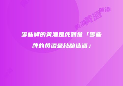 哪些牌的黄酒是纯酿造「哪些牌的黄酒是纯酿造酒」