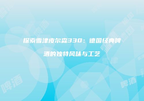 探索雪津皮尔森330：德国经典啤酒的独特风味与工艺