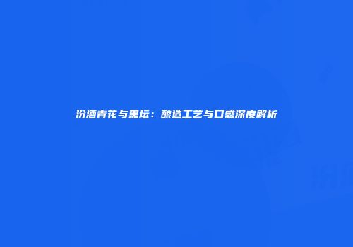 汾酒青花与黑坛：酿造工艺与口感深度解析