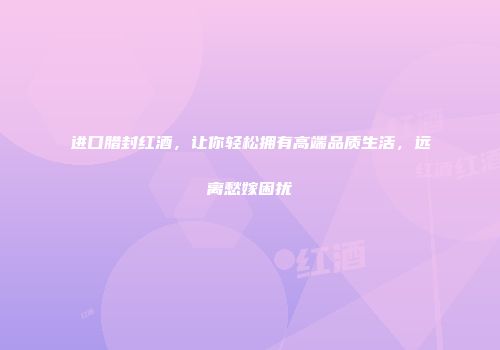 进口腊封红酒，让你轻松拥有高端品质生活，远离愁嫁困扰
