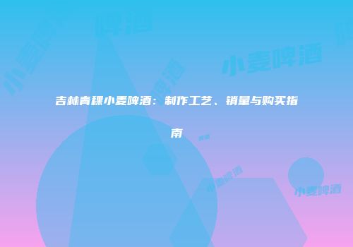 吉林青稞小麦啤酒：制作工艺、销量与购买指南