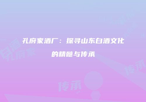 孔府家酒厂：探寻山东白酒文化的精髓与传承
