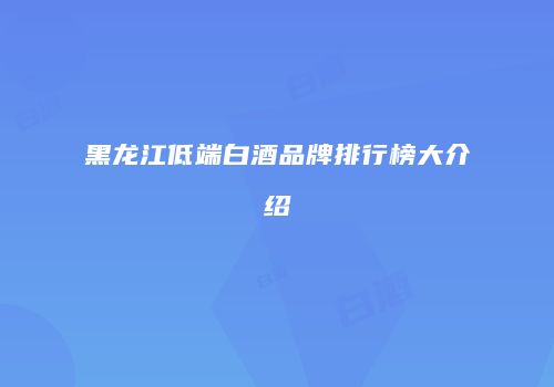 黑龙江低端白酒品牌排行榜大介绍