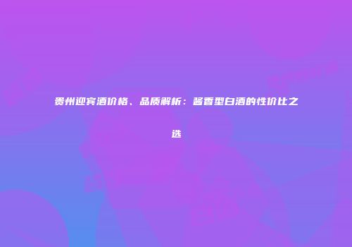 贵州迎宾酒价格、品质解析：酱香型白酒的性价比之选