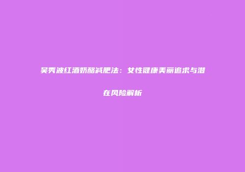 吴秀波红酒奶酪减肥法：女性健康美丽追求与潜在风险解析