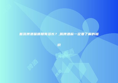 瓶装啤酒保质期有多长？,喝啤酒前一定要了解的知识
