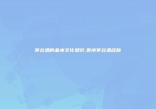 茅台酒的基本文化知识,贵州茅台酒名称