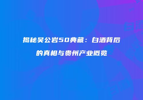 揭秘吴公岩50典藏：白酒背后的真相与贵州产业概览