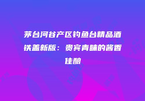 茅台河谷产区钓鱼台精品酒铁盖新版：贵宾青睐的酱香佳酿