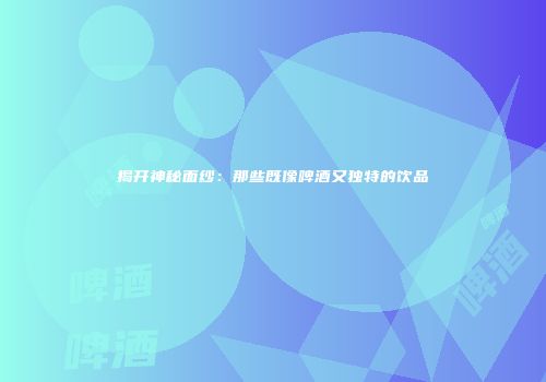 揭开神秘面纱：那些既像啤酒又独特的饮品