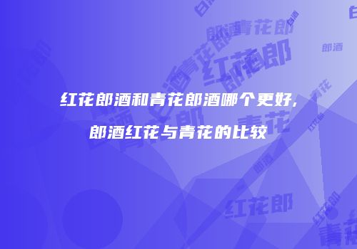 红花郎酒和青花郎酒哪个更好,郎酒红花与青花的比较