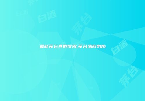 最新茅台真假辨别,茅台酒新防伪