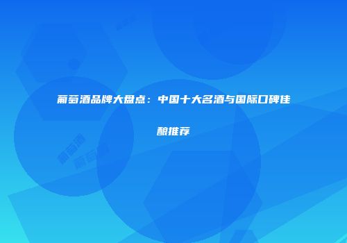 葡萄酒品牌大盘点：中国十大名酒与国际口碑佳酿推荐