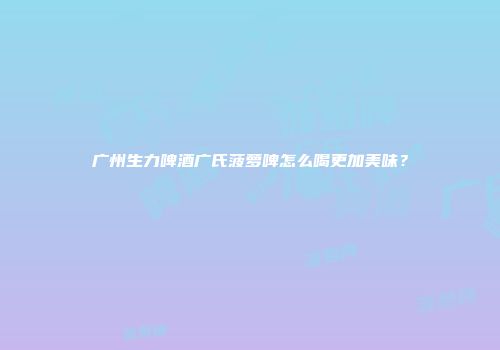 广州生力啤酒广氏菠萝啤怎么喝更加美味？