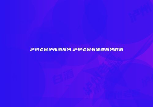 泸州老窖泸州酒系列,泸州老窖有哪些系列的酒