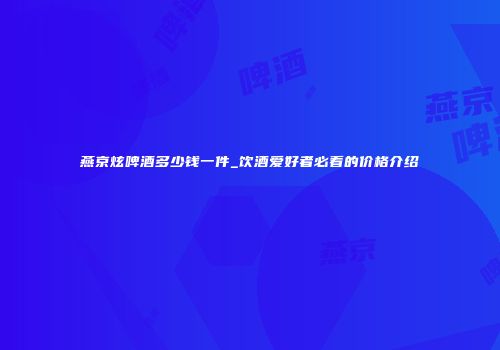 燕京炫啤酒多少钱一件_饮酒爱好者必看的价格介绍