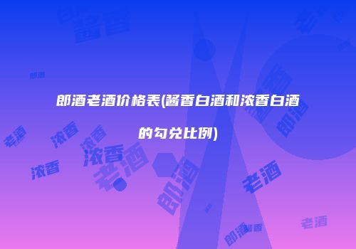 郎酒老酒价格表(酱香白酒和浓香白酒的勾兑比例)