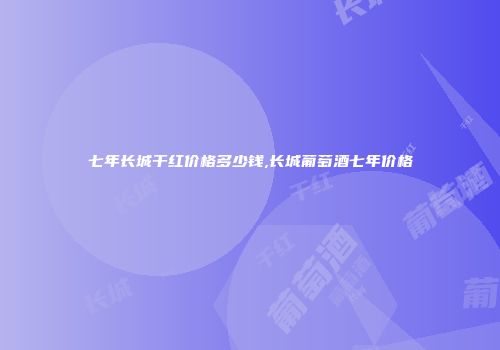 七年长城干红价格多少钱,长城葡萄酒七年价格
