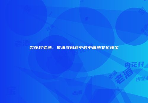 杏花村老酒：传承与创新中的中国酒文化瑰宝