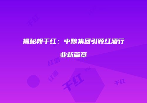 揭秘朝干红：中粮集团引领红酒行业新篇章