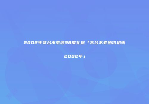 2002年茅台不老酒38度礼盒「茅台不老酒价格表2002年」