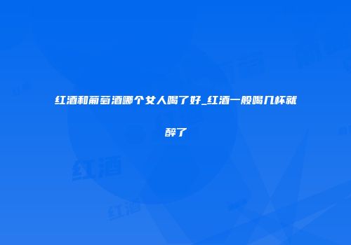 红酒和葡萄酒哪个女人喝了好_红酒一般喝几杯就醉了