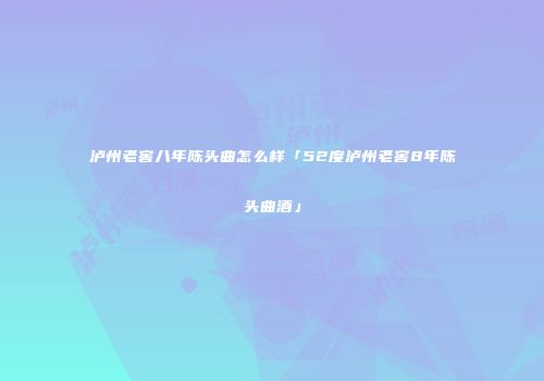 泸州老窖八年陈头曲怎么样「52度泸州老窖8年陈头曲酒」