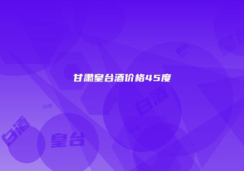 甘肃皇台酒价格45度
