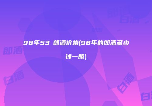 98年53℃郎酒价格(98年的郎酒多少钱一瓶)