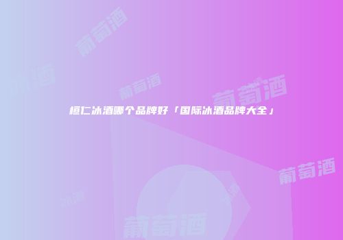 桓仁冰酒哪个品牌好「国际冰酒品牌大全」
