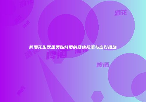 啤酒花生双重美味背后的健康隐患与应对措施