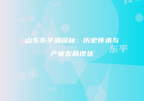 山东东平酒探秘：历史传承与产业发展现状