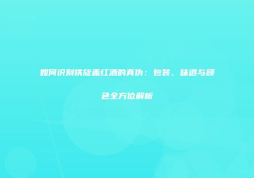如何识别铁旋盖红酒的真伪：包装、味道与颜色全方位解析