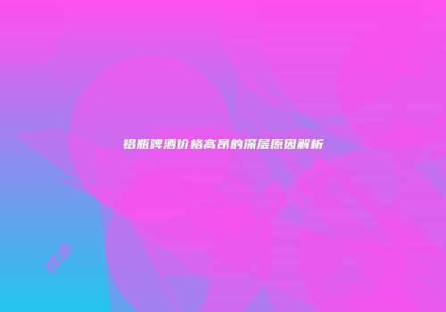 铝瓶啤酒价格高昂的深层原因解析