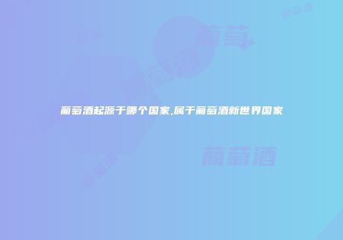 葡萄酒起源于哪个国家,属于葡萄酒新世界国家