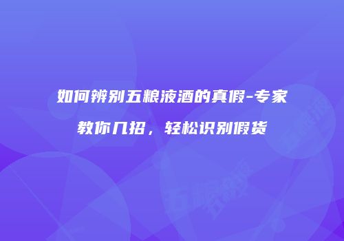 如何辨别五粮液酒的真假-专家教你几招，轻松识别假货