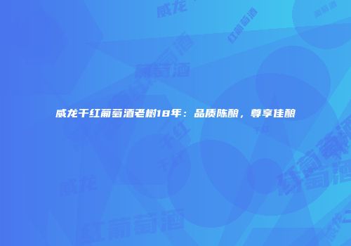 威龙干红葡萄酒老树18年：品质陈酿，尊享佳酿