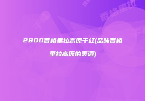 2800香格里拉高原干红(品味香格里拉高原的美酒)